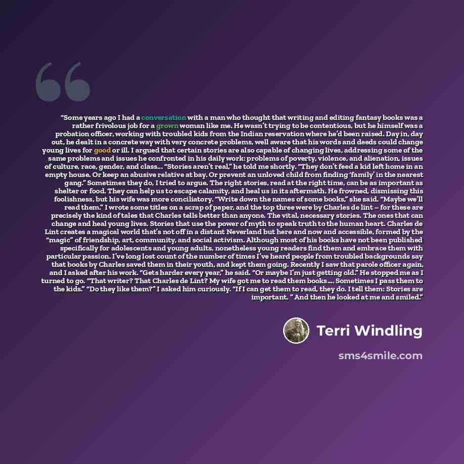 “Some years ago I had a conversation with a man who thought that writing and editing fantasy books was a rather frivolous job for a grown woman like me. He wasn’t trying to be contentious, but he himself was a probation officer, working with troubled kids from the Indian reservation where he’d been…” quote by Terri Windling