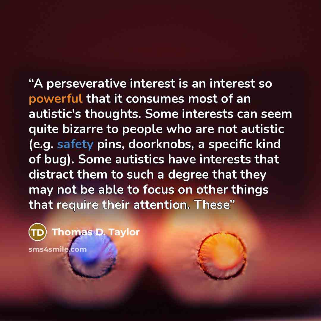 “A perseverative interest is an interest so powerful that it consumes most of an autistic's thoughts. Some interests can seem quite bizarre to people who are not autistic (e.g. safety pins, doorknobs, a specific kind of bug). Some autistics have interests that distract them to such a degree that…” quote by Thomas D. Taylor