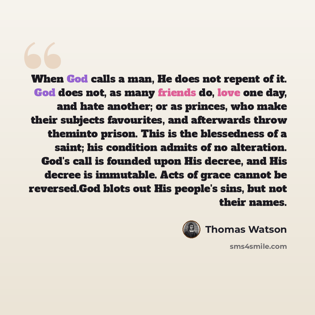 “When God calls a man, He does not repent of it. God does not, as many friends do, love one day, and hate another; or as princes, who make their subjects favourites, and afterwards throw theminto prison. This is the blessedness of a saint; his condition admits of no alteration. God's call is…” quote by Thomas Watson