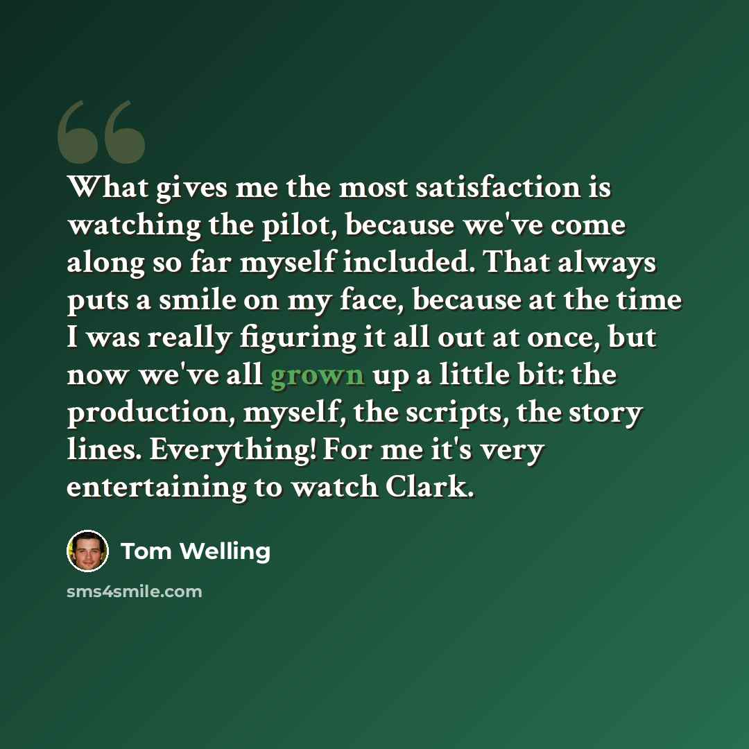“What gives me the most satisfaction is watching the pilot, because we've come along so far myself included. That always puts a smile on my face, because at the time I was really figuring it all out at once, but now we've all grown up a little bit: the production, myself, the scripts, the story…” quote by Tom Welling