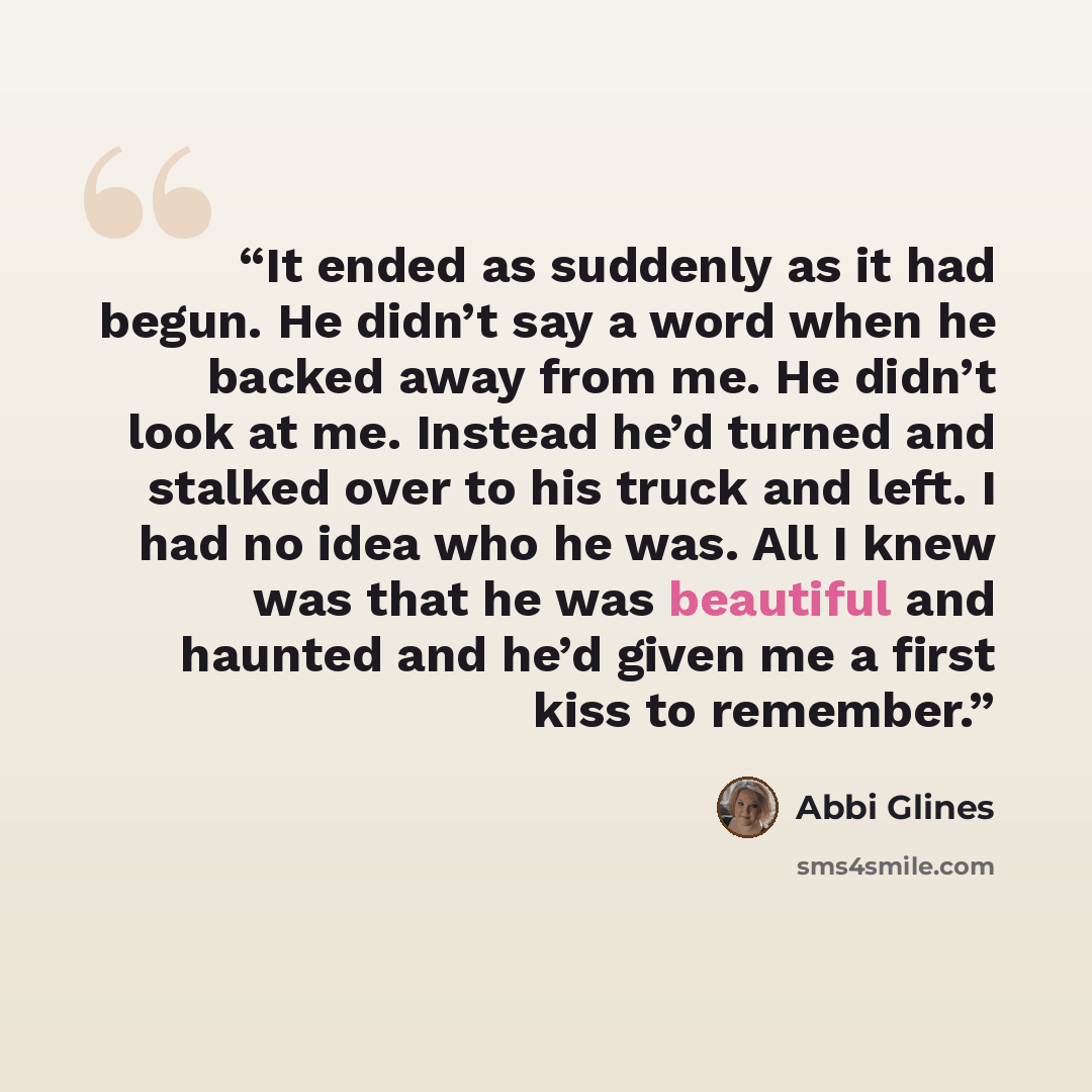 “It ended as suddenly as it had begun. He didn’t say a word when he backed away from me. He didn’t look at me. Instead he’d turned and stalked over to his truck and left. I had no idea who he was. All I knew was that he was beautiful and haunted and he’d given me a first kiss to remember.” quote by Abbi Glines