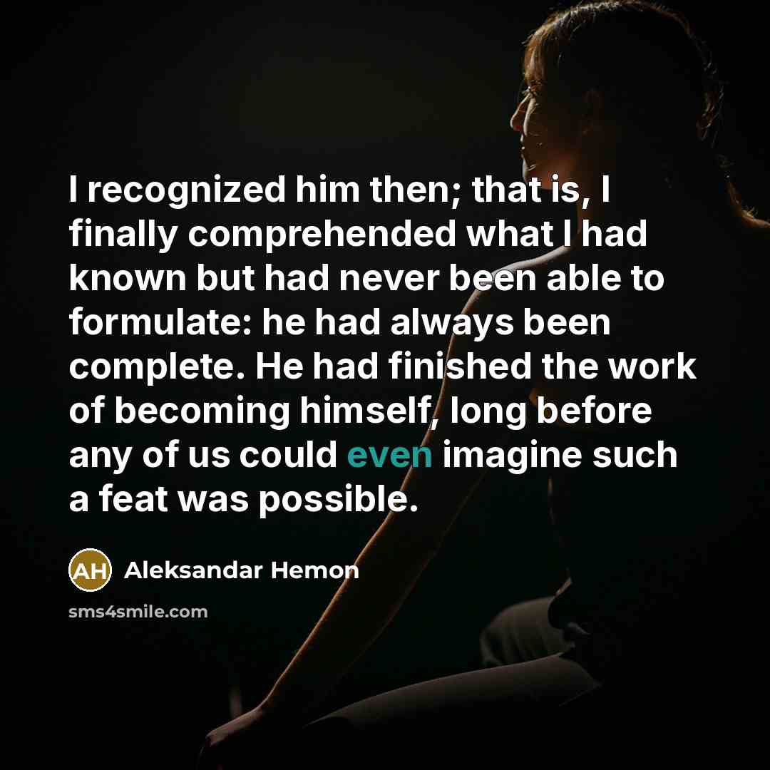 “I recognized him then; that is, I finally comprehended what I had known but had never been able to formulate: he had always been complete. He had finished the work of becoming himself, long before any of us could even imagine such a feat was possible.” quote by Aleksandar Hemon