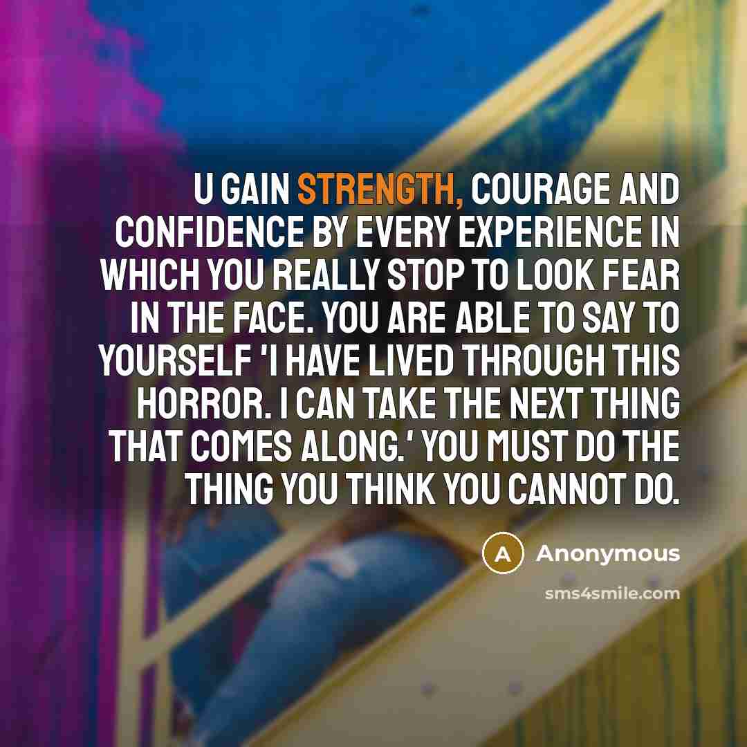 “U gain strength, courage and confidence by every experience in which you really stop to look fear in the face. You are able to say to yourself 'I have lived through this horror. I can take the next thing that comes along.' You must do the thing you think you cannot do.” quote by Anonymous