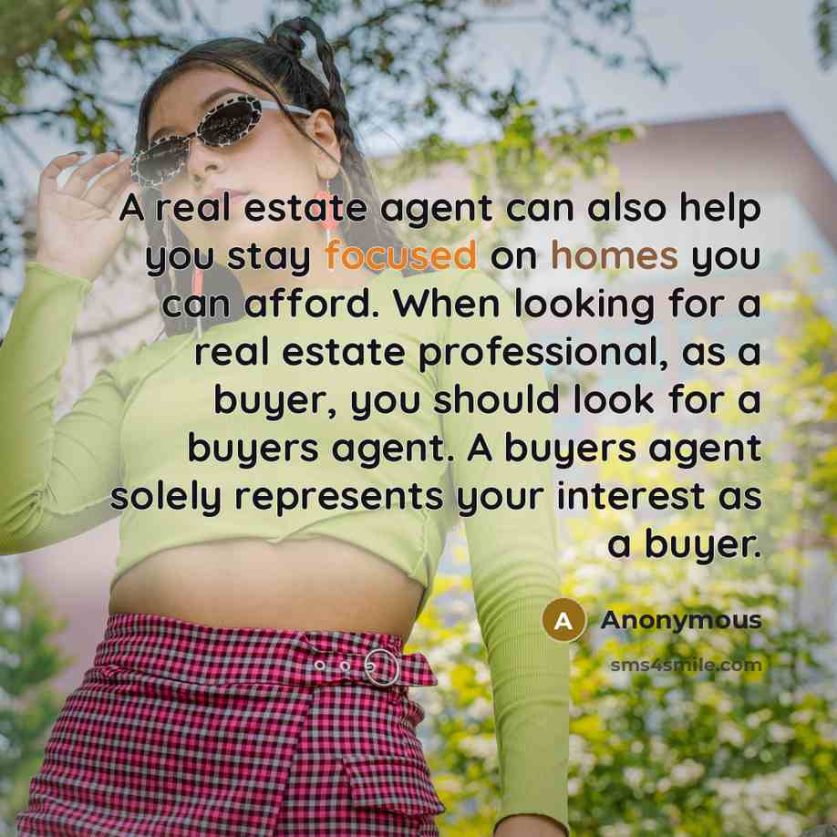 “A real estate agent can also help you stay focused on homes you can afford. When looking for a real estate professional, as a buyer, you should look for a buyers agent. A buyers agent solely represents your interest as a buyer.” quote by Anonymous