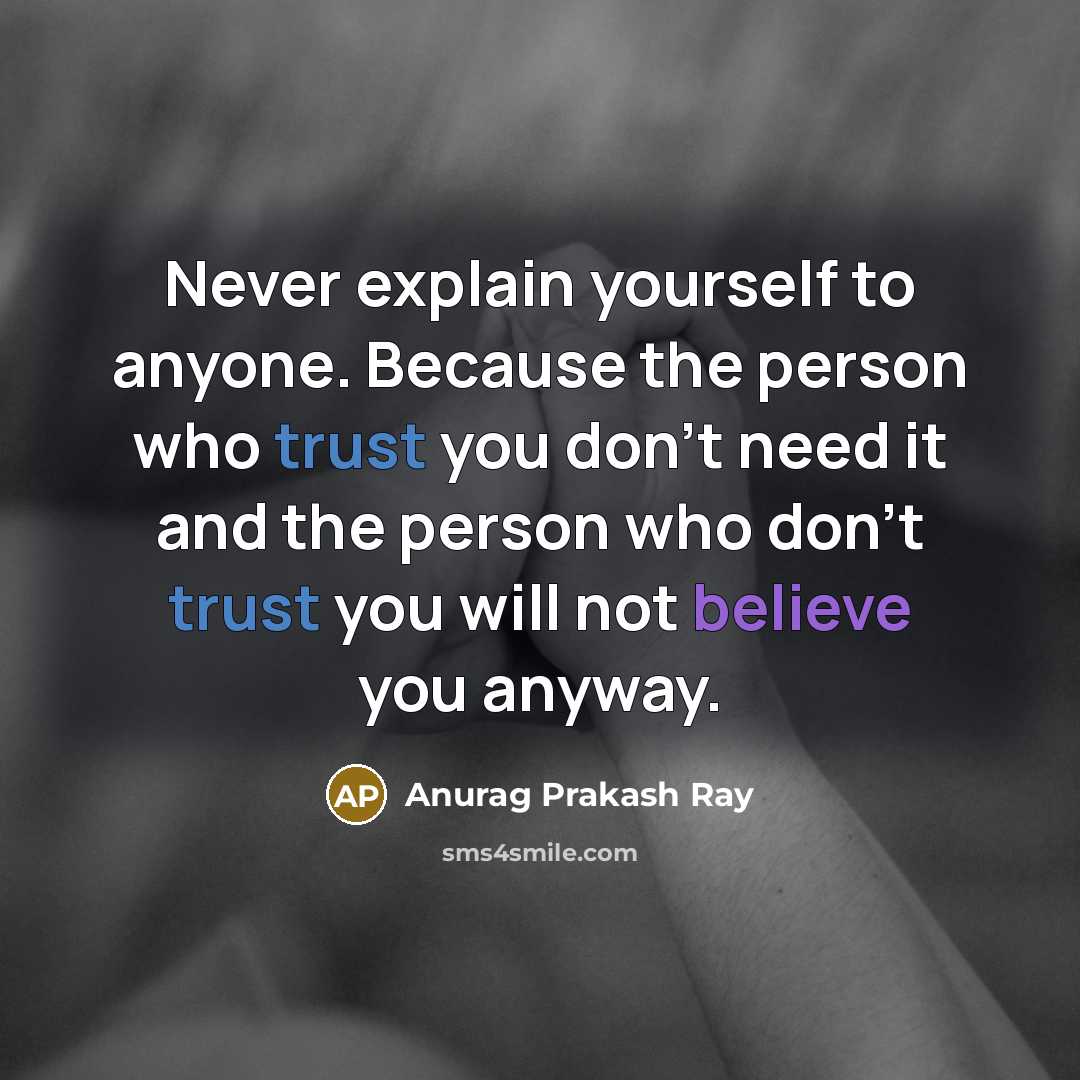 “Never explain yourself to anyone. Because the person who trust you don't need it and the person who don't trust you will not believe you anyway.” quote by Anurag Prakash Ray