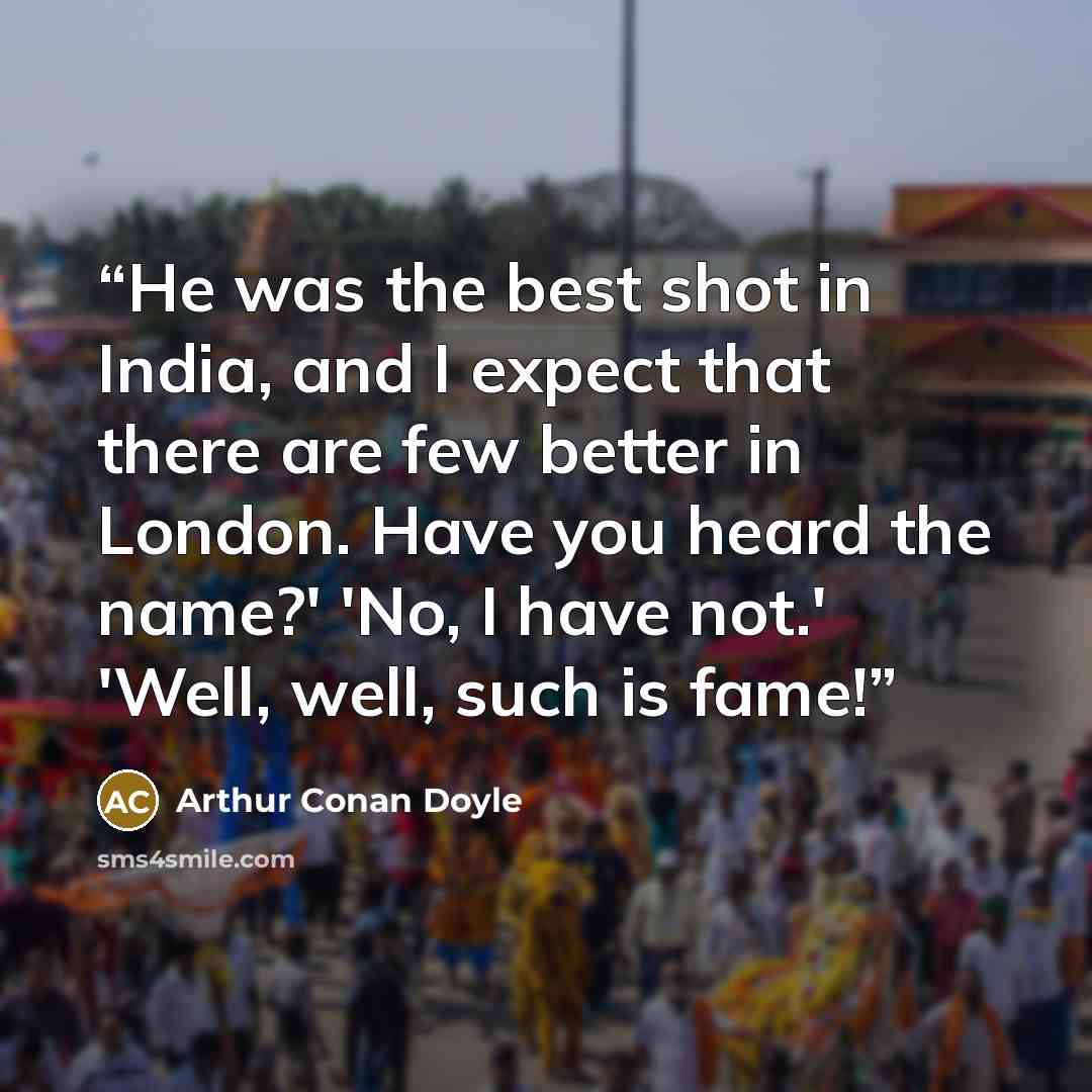 “He was the best shot in India, and I expect that there are few better in London. Have you heard the name?' 'No, I have not.' 'Well, well, such is fame!” quote by Arthur Conan Doyle