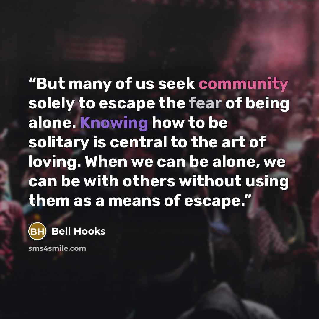 “But many of us seek community solely to escape the fear of being alone. Knowing how to be solitary is central to the art of loving. When we can be alone, we can be with others without using them as a means of escape.” quote by Bell Hooks