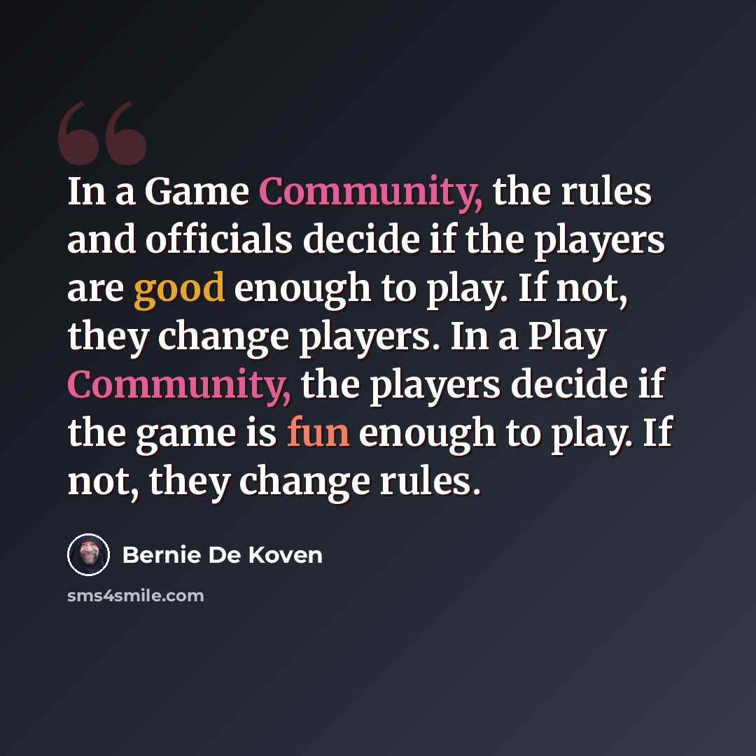 “In a Game Community, the rules and officials decide if the players are good enough to play. If not, they change players. In a Play Community, the players decide if the game is fun enough to play. If not, they change rules.” quote by Bernie De Koven