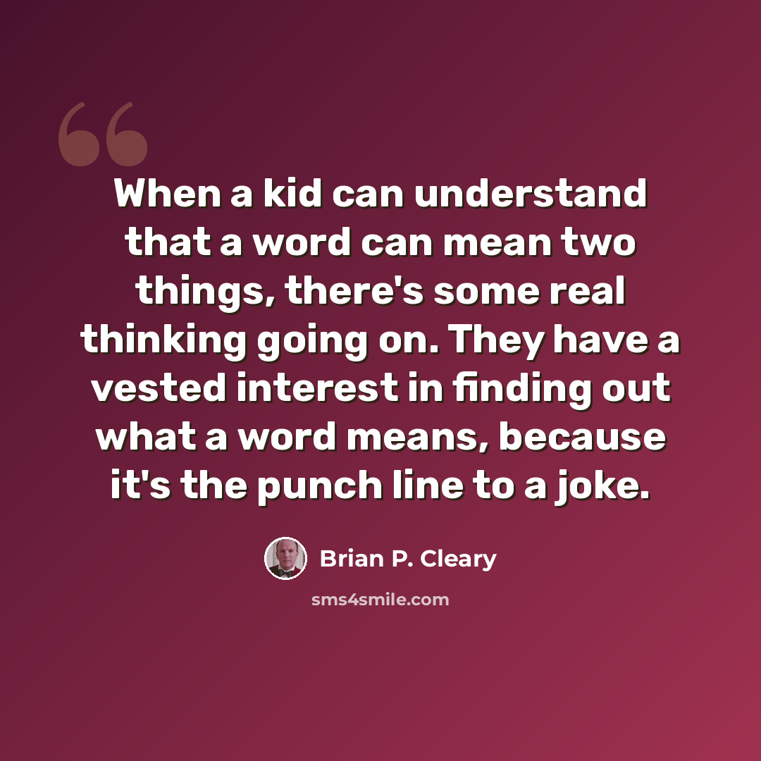 “When a kid can understand that a word can mean two things, there's some real thinking going on. They have a vested interest in finding out what a word means, because it's the punch line to a joke.” quote by Brian P. Cleary