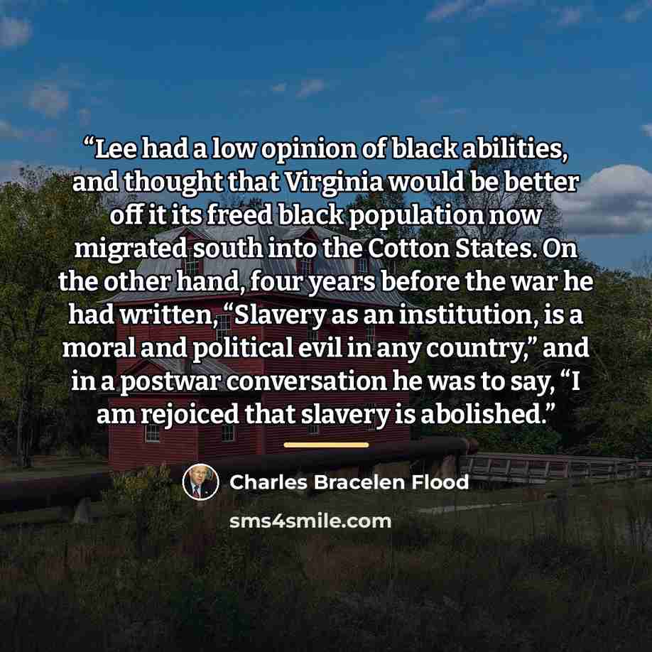 “Lee had a low opinion of black abilities, and thought that Virginia would be better off it its freed black population now migrated south into the Cotton States. On the other hand, four years before the war he had written, “Slavery as an institution, is a moral and political evil in any country,”…” quote by Charles Bracelen Flood