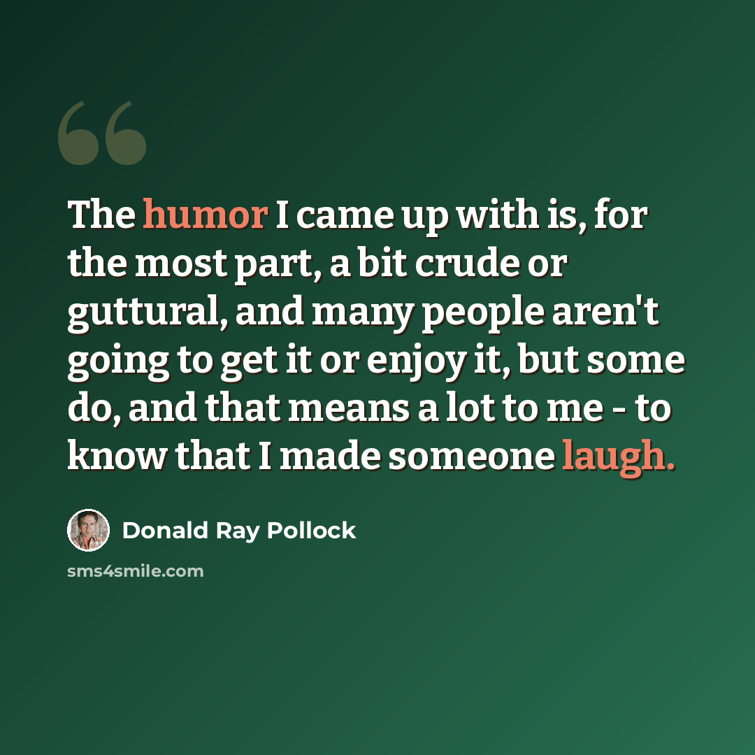 “The humor I came up with is, for the most part, a bit crude or guttural, and many people aren't going to get it or enjoy it, but some do, and that means a lot to me - to know that I made someone laugh.” quote by Donald Ray Pollock
