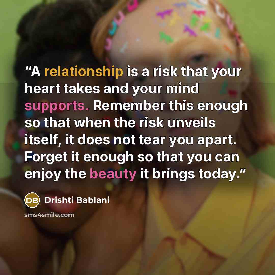 “A relationship is a risk that your heart takes and your mind supports. Remember this enough so that when the risk unveils itself, it does not tear you apart. Forget it enough so that you can enjoy the beauty it brings today.” quote by Drishti Bablani