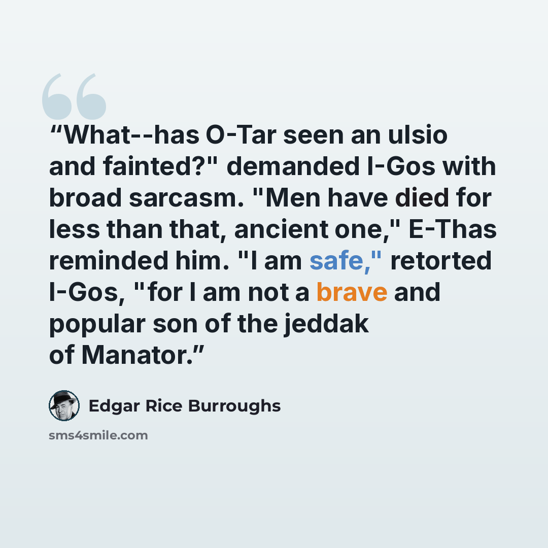 “What--has O-Tar seen an ulsio and fainted?" demanded I-Gos with broad sarcasm. "Men have died for less than that, ancient one," E-Thas reminded him. "I am safe," retorted I-Gos, "for I am not a brave and popular son of the jeddak of Manator.” quote by Edgar Rice Burroughs