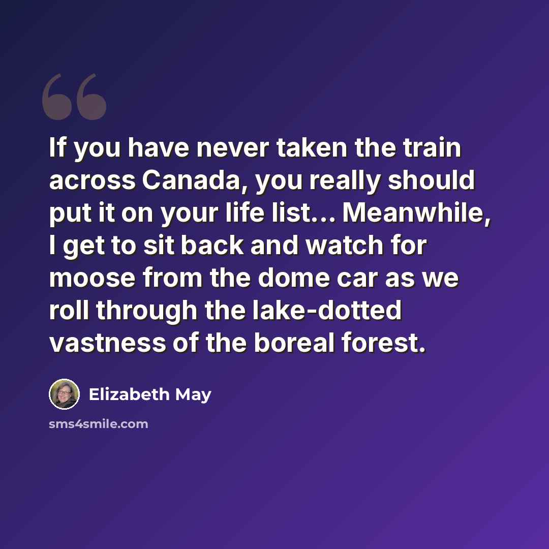 “If you have never taken the train across Canada, you really should put it on your life list... Meanwhile, I get to sit back and watch for moose from the dome car as we roll through the lake-dotted vastness of the boreal forest.” quote by Elizabeth May