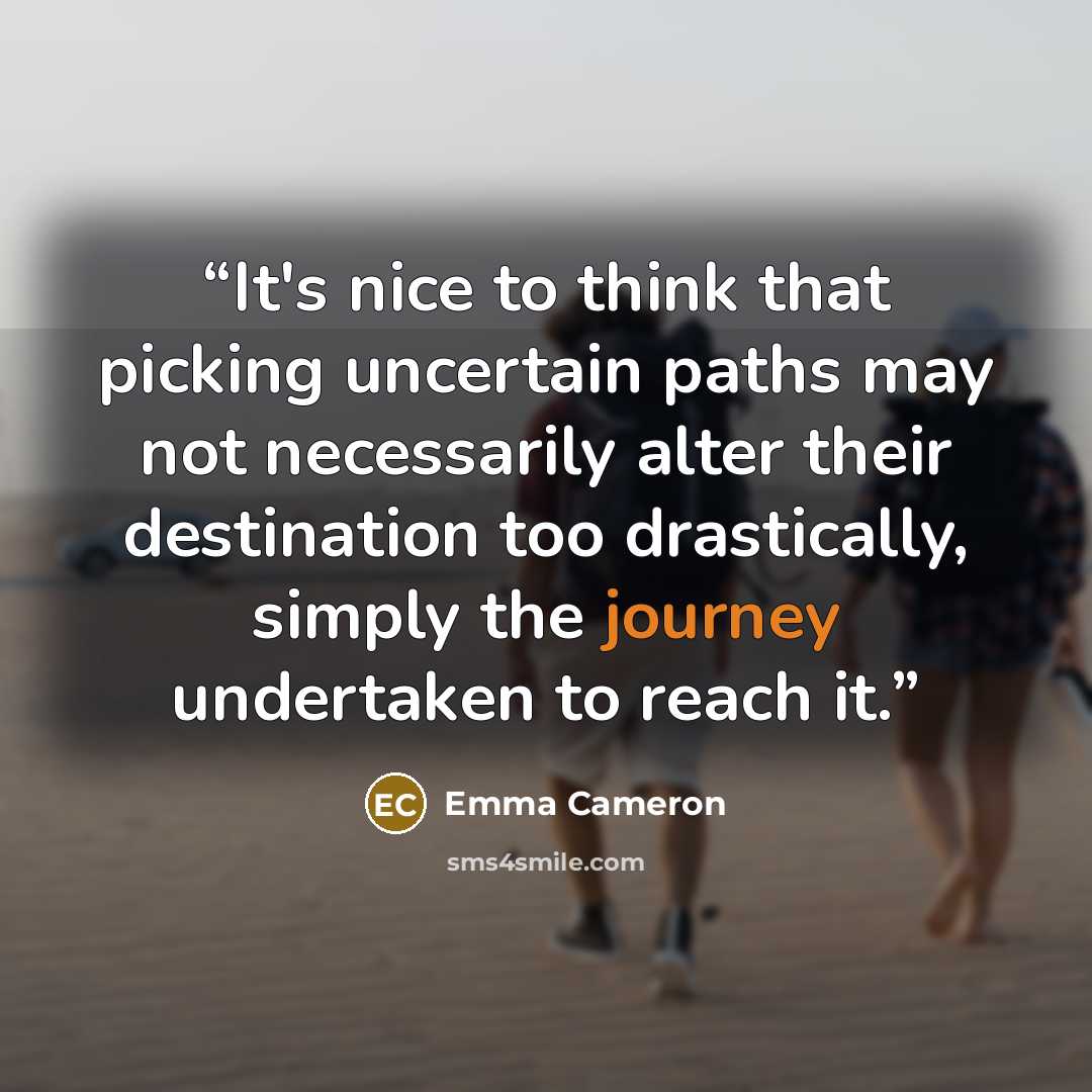 “It's nice to think that picking uncertain paths may not necessarily alter their destination too drastically, simply the journey undertaken to reach it.” quote by Emma Cameron