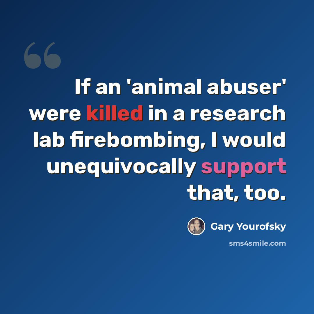 “If an 'animal abuser' were killed in a research lab firebombing, I would unequivocally support that, too.” quote by Gary Yourofsky