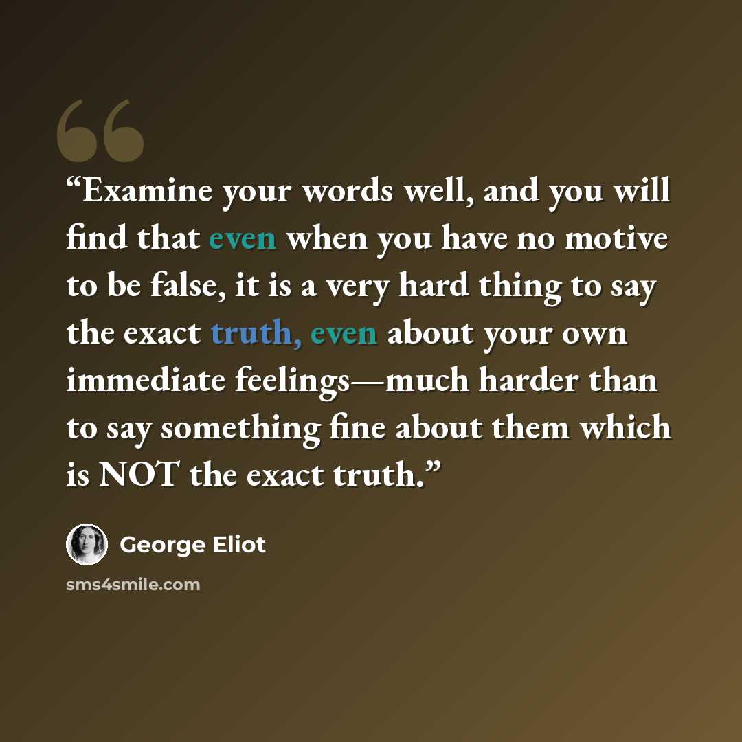 “Examine your words well, and you will find that even when you have no motive to be false, it is a very hard thing to say the exact truth, even about your own immediate feelings—much harder than to say something fine about them which is NOT the exact truth.” quote by George Eliot