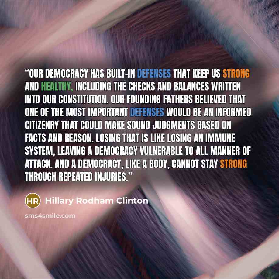 “Our democracy has built-in defenses that keep us strong and healthy, including the checks and balances written into our Constitution. Our Founding Fathers believed that one of the most important defenses would be an informed citizenry that could make sound judgments based on facts and reason…” quote by Hillary Rodham Clinton
