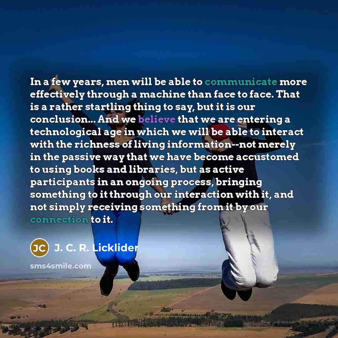 “In a few years, men will be able to communicate more effectively through a machine than face to face. That is a rather startling thing to say, but it is our conclusion... And we believe that we are entering a technological age in which we will be able to interact with the richness of living…” quote by J. C. R. Licklider