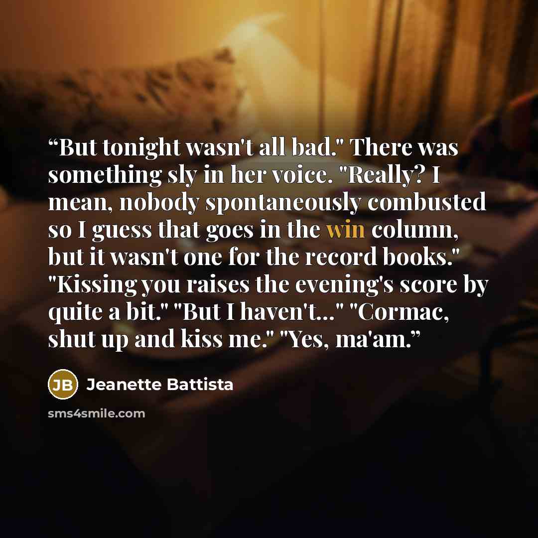 “But tonight wasn't all bad." There was something sly in her voice. "Really? I mean, nobody spontaneously combusted so I guess that goes in the win column, but it wasn't one for the record books." "Kissing you raises the evening's score by quite a bit." "But I haven't…" "Cormac, shut up and kiss…” quote by Jeanette Battista