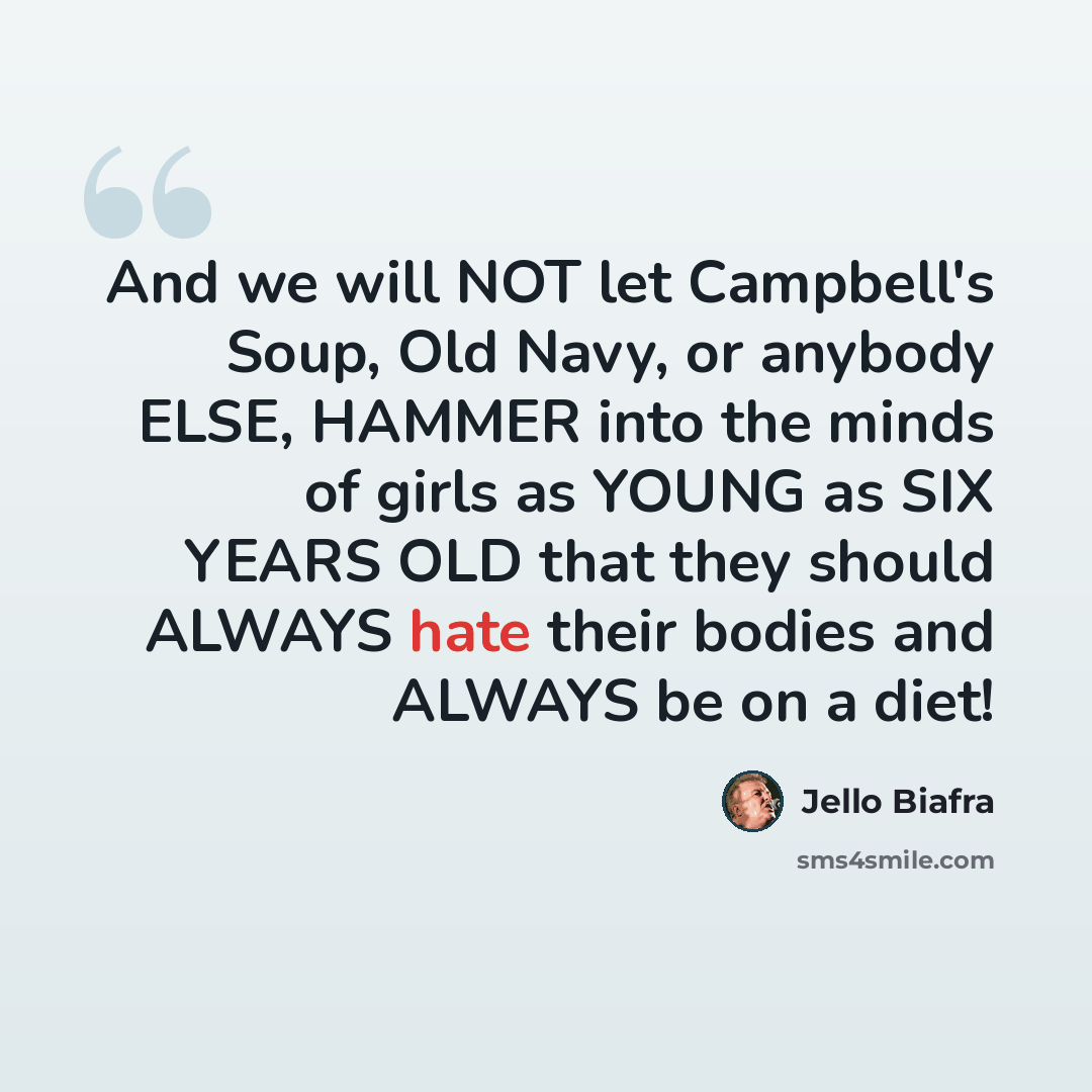 “And we will NOT let Campbell's Soup, Old Navy, or anybody ELSE, HAMMER into the minds of girls as YOUNG as SIX YEARS OLD that they should ALWAYS hate their bodies and ALWAYS be on a diet!” quote by Jello Biafra