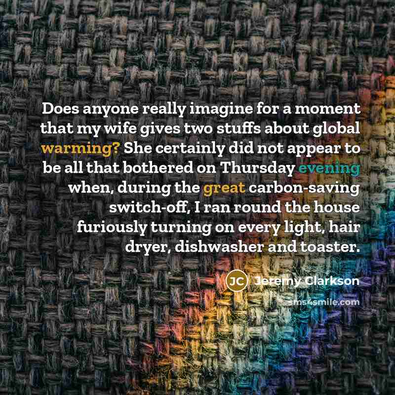 “Does anyone really imagine for a moment that my wife gives two stuffs about global warming? She certainly did not appear to be all that bothered on Thursday evening when, during the great carbon-saving switch-off, I ran round the house furiously turning on every light, hair dryer, dishwasher and…” quote by Jeremy Clarkson