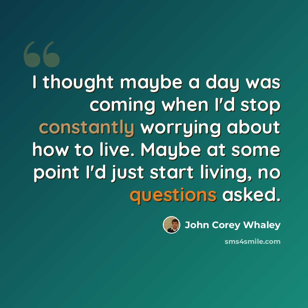 “I thought maybe a day was coming when I'd stop constantly worrying about how to live. Maybe at some point I'd just start living, no questions asked.” quote by John Corey Whaley