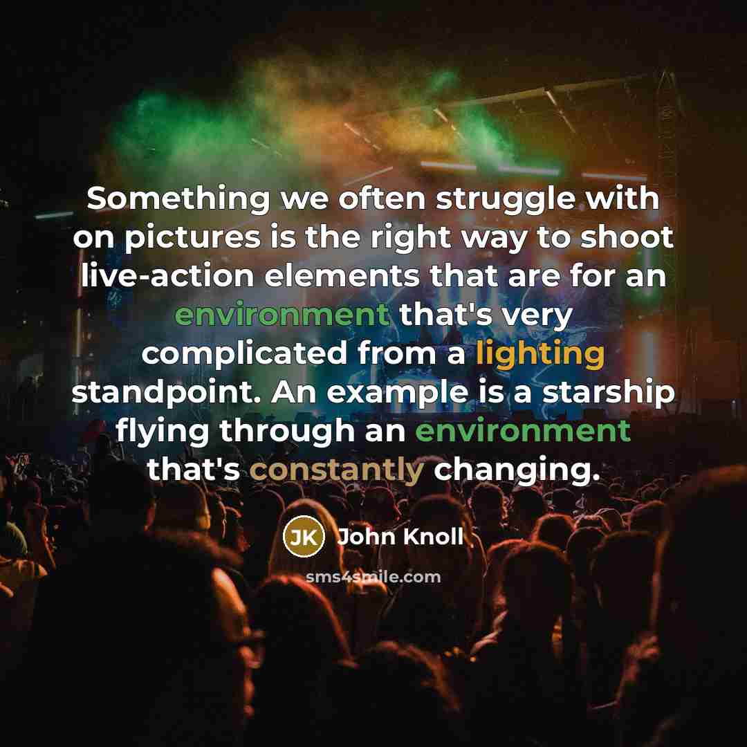 “Something we often struggle with on pictures is the right way to shoot live-action elements that are for an environment that's very complicated from a lighting standpoint. An example is a starship flying through an environment that's constantly changing.” quote by John Knoll