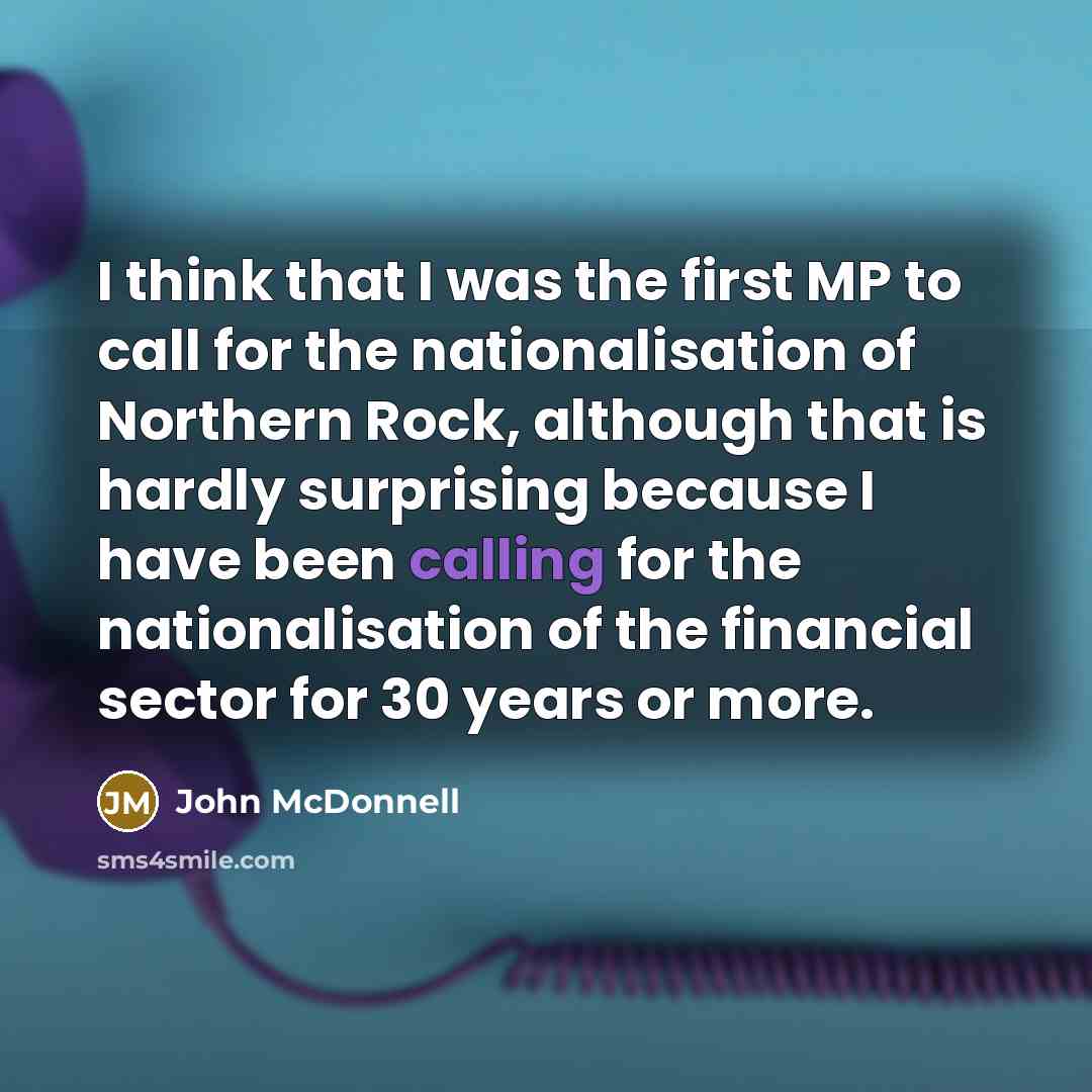 “I think that I was the first MP to call for the nationalisation of Northern Rock, although that is hardly surprising because I have been calling for the nationalisation of the financial sector for 30 years or more.” quote by John McDonnell