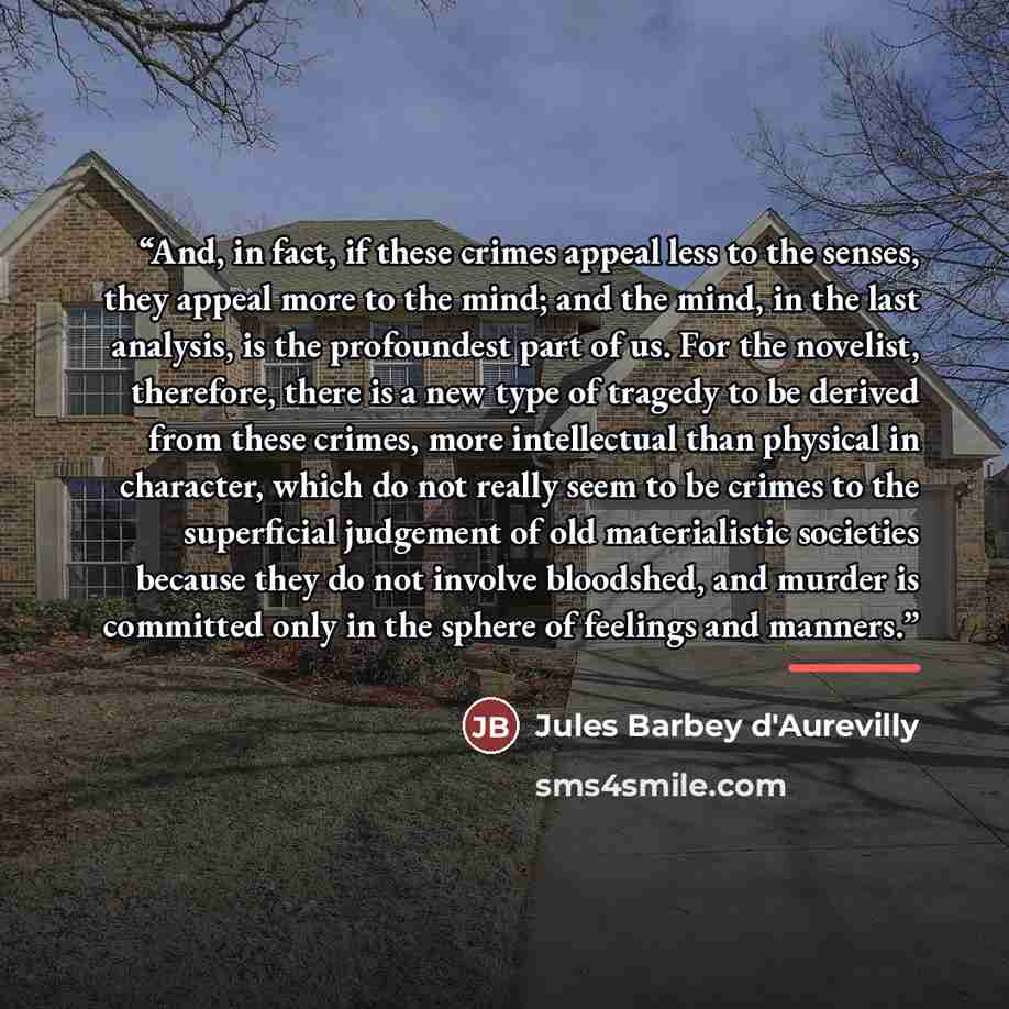 “And, in fact, if these crimes appeal less to the senses, they appeal more to the mind; and the mind, in the last analysis, is the profoundest part of us. For the novelist, therefore, there is a new type of tragedy to be derived from these crimes, more intellectual than physical in character, which…” quote by Jules Barbey d'Aurevilly