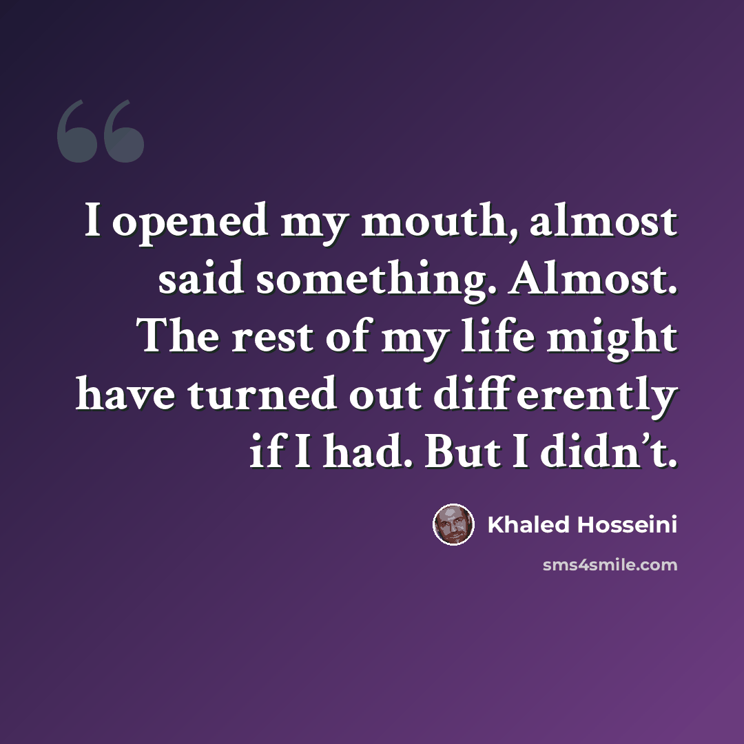 “I opened my mouth, almost said something. Almost. The rest of my life might have turned out differently if I had. But I didn’t.” quote by Khaled Hosseini