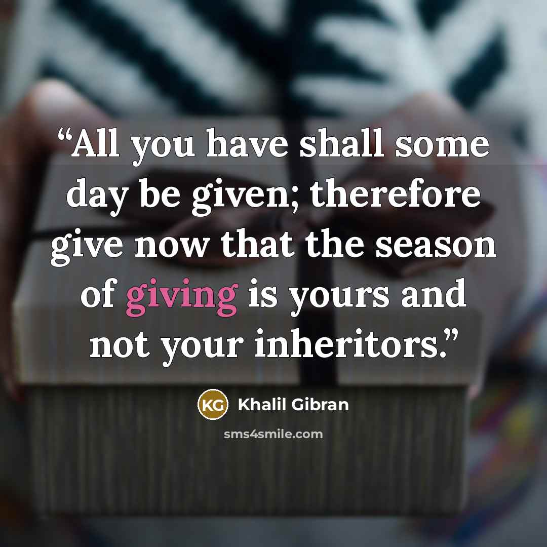“All you have shall some day be given; therefore give now that the season of giving is yours and not your inheritors.” quote by Khalil Gibran