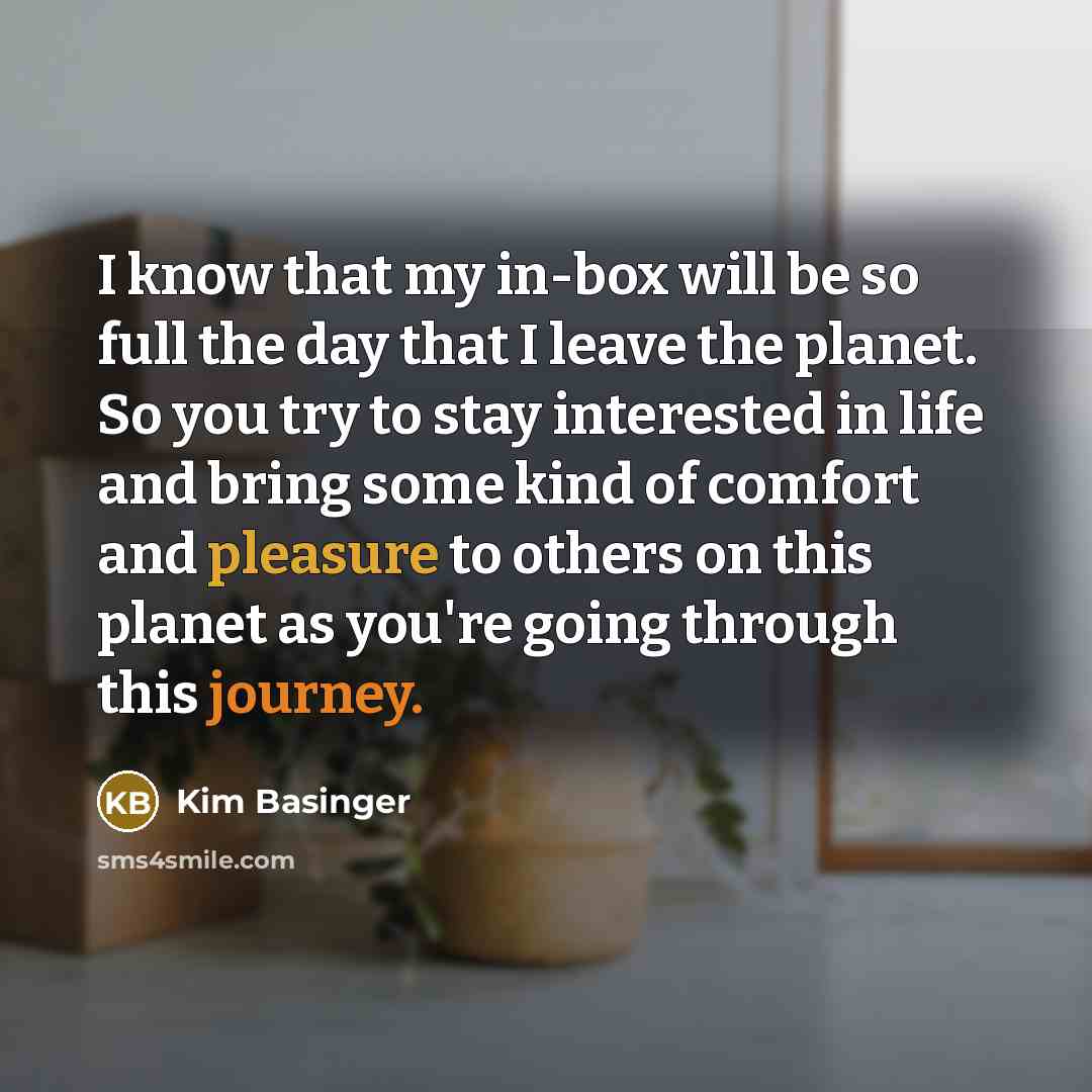 “I know that my in-box will be so full the day that I leave the planet. So you try to stay interested in life and bring some kind of comfort and pleasure to others on this planet as you're going through this journey.” quote by Kim Basinger
