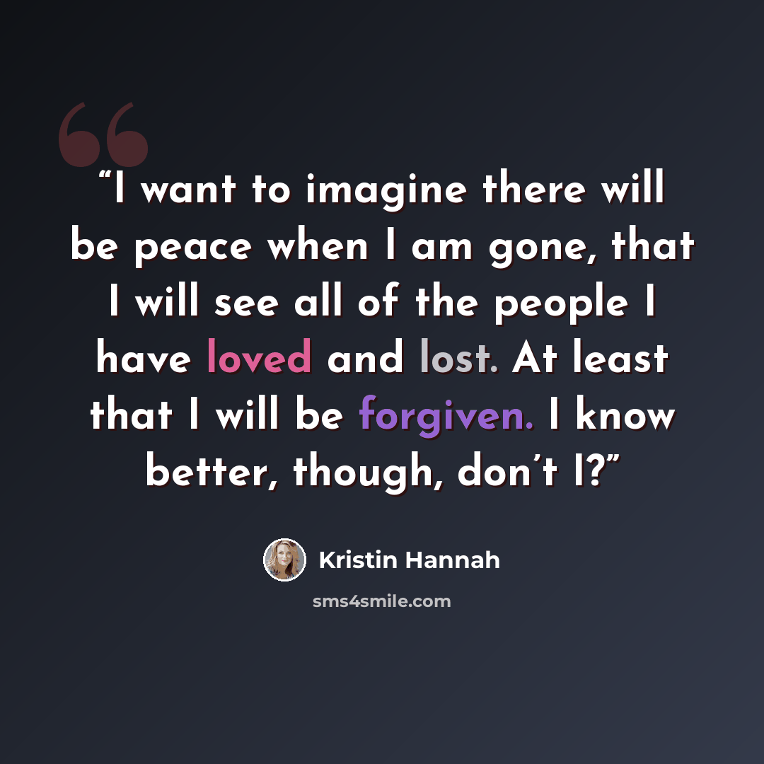 “I want to imagine there will be peace when I am gone, that I will see all of the people I have loved and lost. At least that I will be forgiven. I know better, though, don’t I?” quote by Kristin Hannah