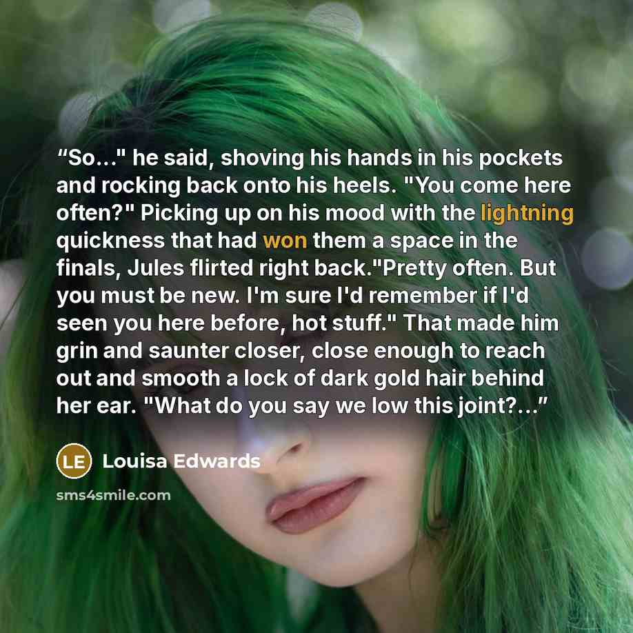 “So..." he said, shoving his hands in his pockets and rocking back onto his heels. "You come here often?" Picking up on his mood with the lightning quickness that had won them a space in the finals, Jules flirted right back."Pretty often. But you must be new. I'm sure I'd remember if I'd seen you…” quote by Louisa Edwards