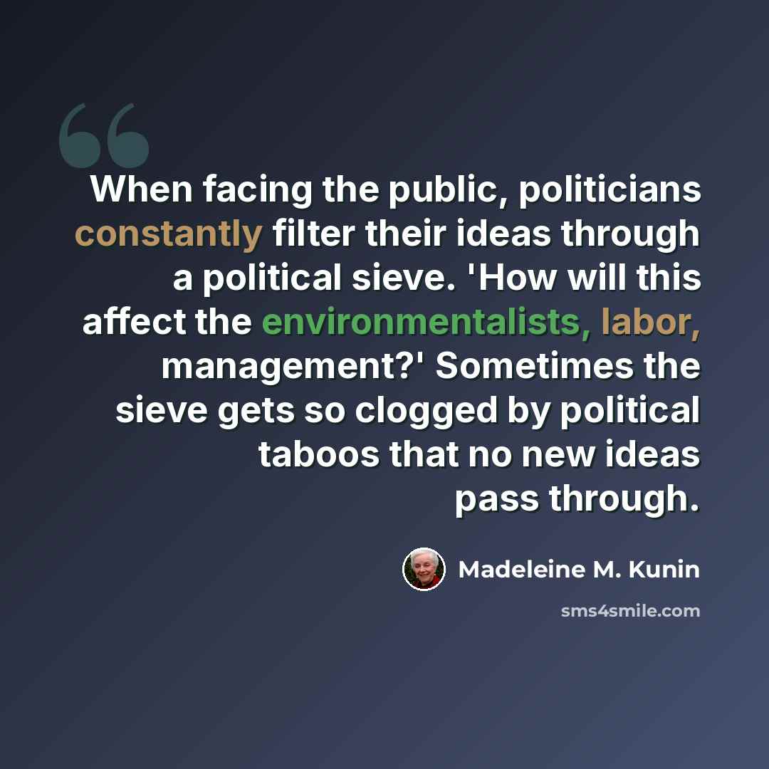 “When facing the public, politicians constantly filter their ideas through a political sieve. 'How will this affect the environmentalists, labor, management?' Sometimes the sieve gets so clogged by political taboos that no new ideas pass through.” quote by Madeleine M. Kunin