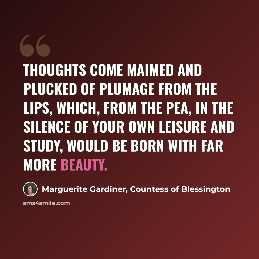 “Thoughts come maimed and plucked of plumage from the lips, which, from the pea, in the silence of your own leisure and study, would be born with far more beauty.” quote by Marguerite Gardiner, Countess of Blessington