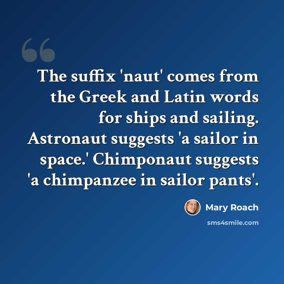 “The suffix 'naut' comes from the Greek and Latin words for ships and sailing. Astronaut suggests 'a sailor in space.' Chimponaut suggests 'a chimpanzee in sailor pants'.” quote by Mary Roach