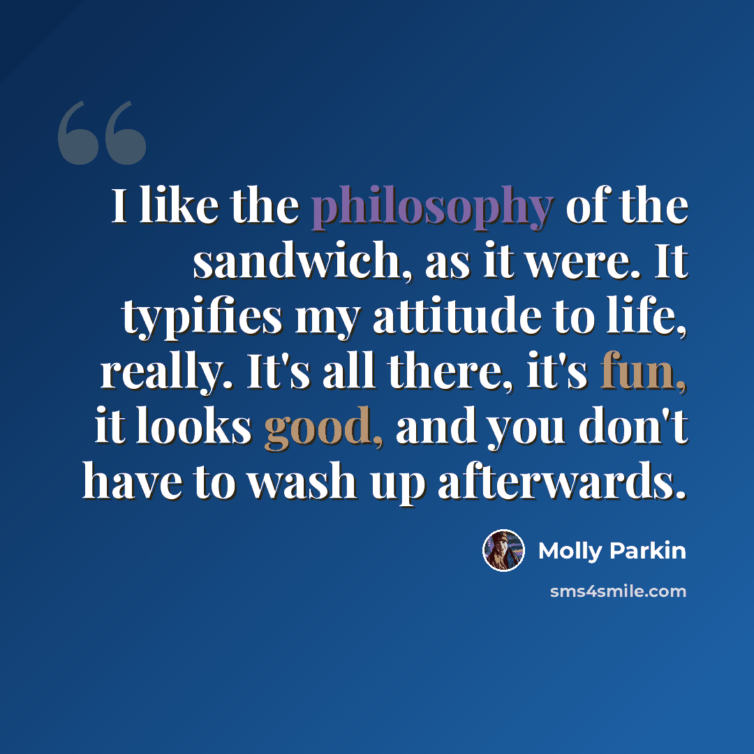 “I like the philosophy of the sandwich, as it were. It typifies my attitude to life, really. It's all there, it's fun, it looks good, and you don't have to wash up afterwards.” quote by Molly Parkin
