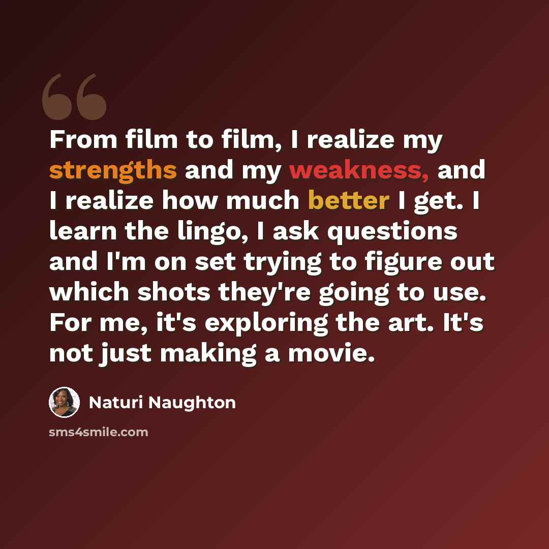 “From film to film, I realize my strengths and my weakness, and I realize how much better I get. I learn the lingo, I ask questions and I'm on set trying to figure out which shots they're going to use. For me, it's exploring the art. It's not just making a movie.” quote by Naturi Naughton