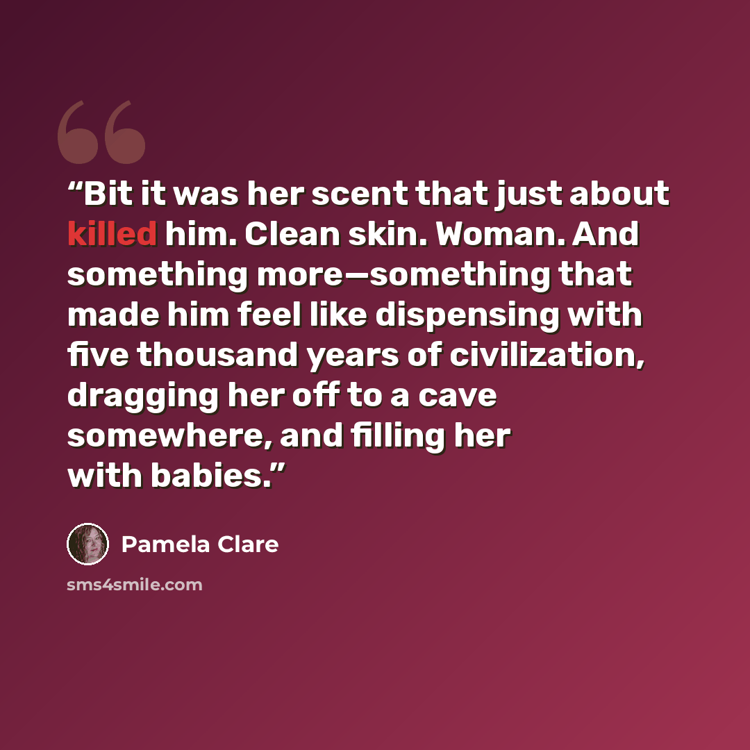 “Bit it was her scent that just about killed him. Clean skin. Woman. And something more—something that made him feel like dispensing with five thousand years of civilization, dragging her off to a cave somewhere, and filling her with babies.” quote by Pamela Clare