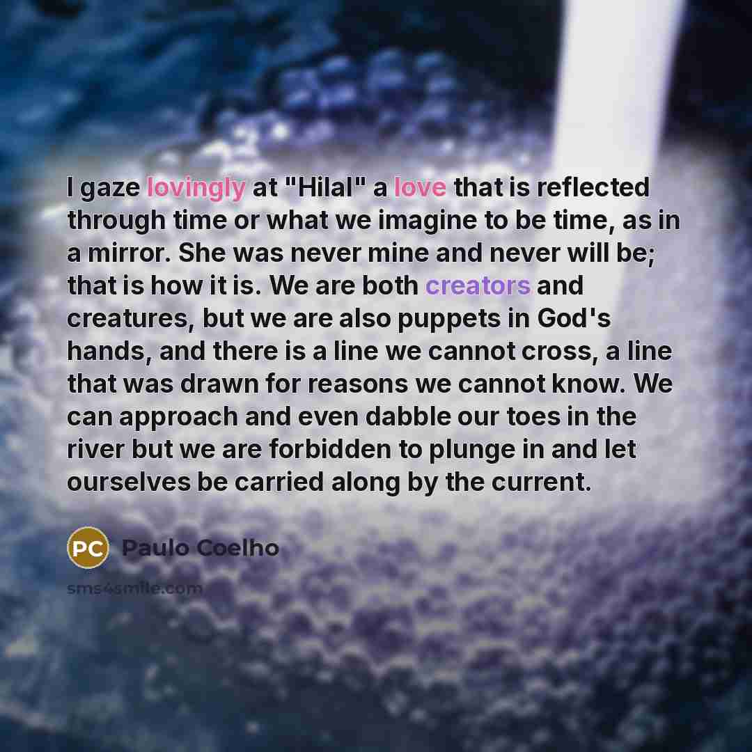 “I gaze lovingly at "Hilal" a love that is reflected through time or what we imagine to be time, as in a mirror. She was never mine and never will be; that is how it is. We are both creators and creatures, but we are also puppets in God's hands, and there is a line we cannot cross, a line that was…” quote by Paulo Coelho