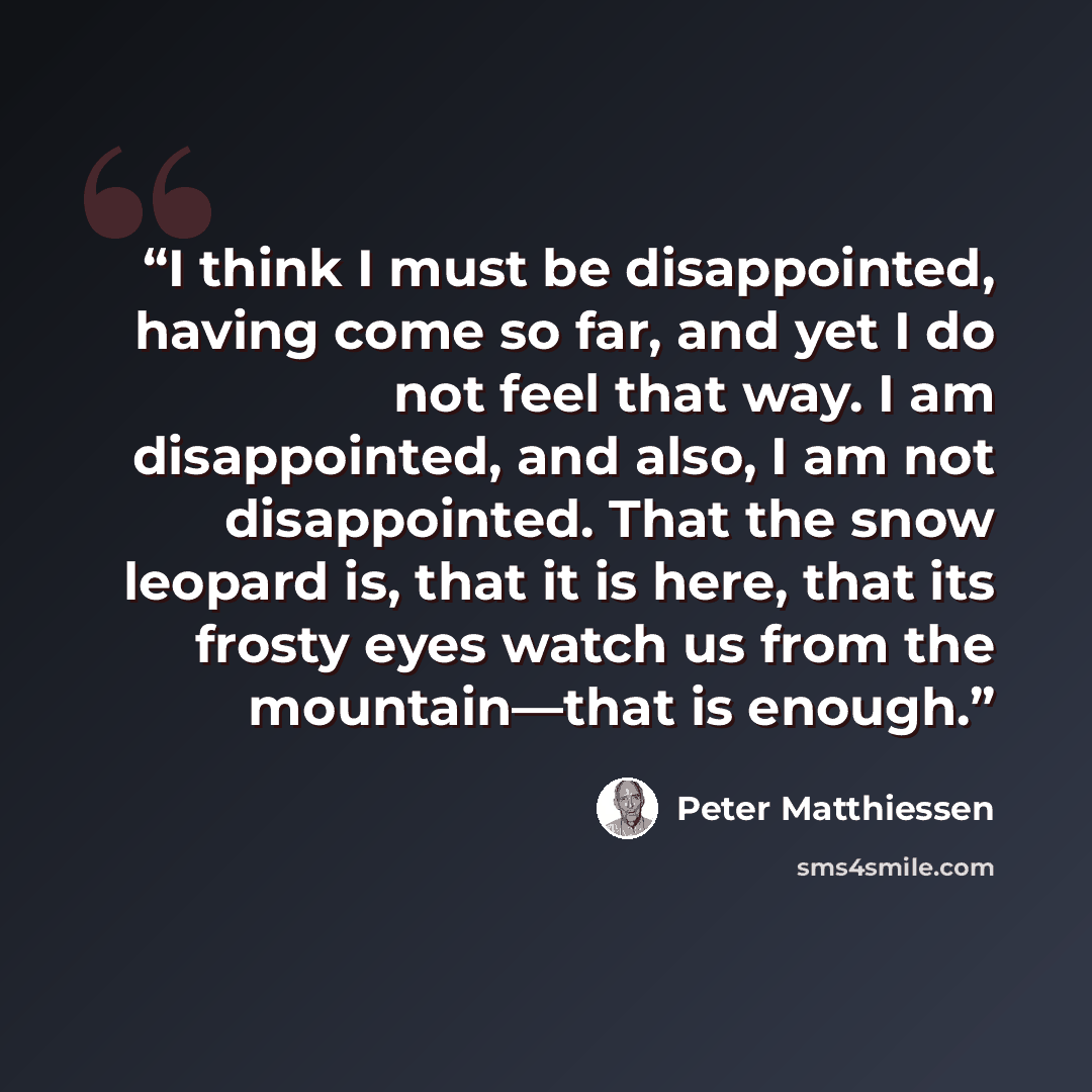 “I think I must be disappointed, having come so far, and yet I do not feel that way. I am disappointed, and also, I am not disappointed. That the snow leopard is, that it is here, that its frosty eyes watch us from the mountain—that is enough.” quote by Peter Matthiessen