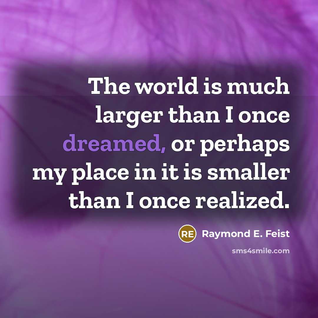 “The world is much larger than I once dreamed, or perhaps my place in it is smaller than I once realized.” quote by Raymond E. Feist