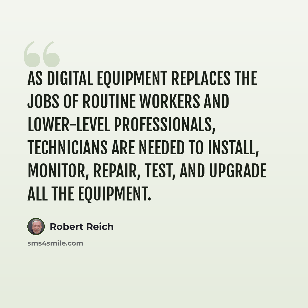 “As digital equipment replaces the jobs of routine workers and lower-level professionals, technicians are needed to install, monitor, repair, test, and upgrade all the equipment.” quote by Robert Reich