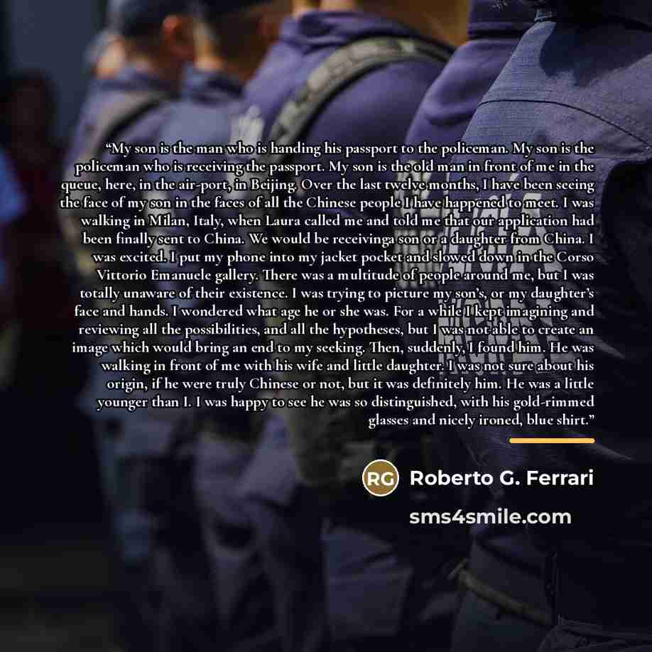 “My son is the man who is handing his passport to the policeman. My son is the policeman who is receiving the passport. My son is the old man in front of me in the queue, here, in the air-port, in Beijing. Over the last twelve months, I have been seeing the face of my son in the faces of all the…” quote by Roberto G. Ferrari