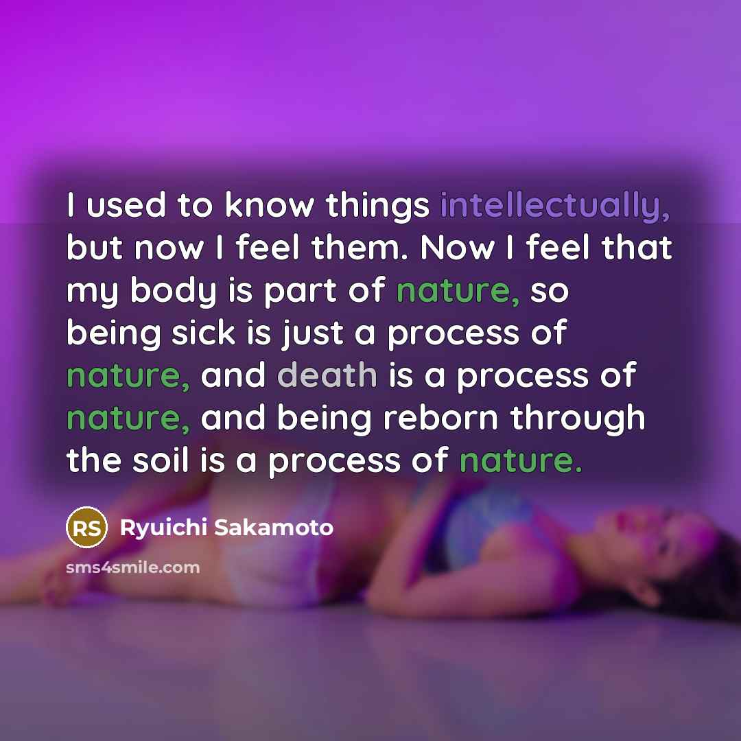 “I used to know things intellectually, but now I feel them. Now I feel that my body is part of nature, so being sick is just a process of nature, and death is a process of nature, and being reborn through the soil is a process of nature.” quote by Ryuichi Sakamoto