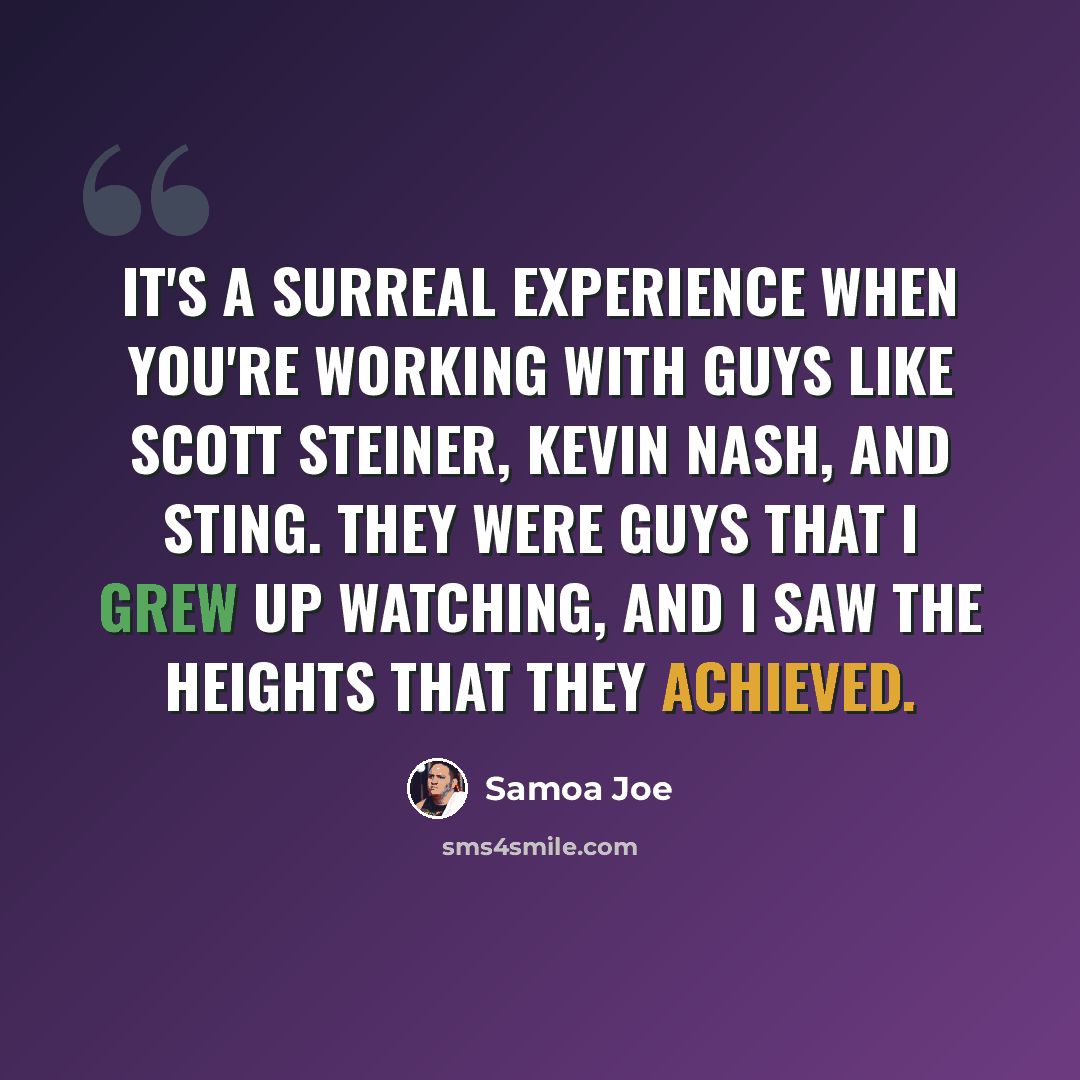 “It's a surreal experience when you're working with guys like Scott Steiner, Kevin Nash, and Sting. They were guys that I grew up watching, and I saw the heights that they achieved.” quote by Samoa Joe