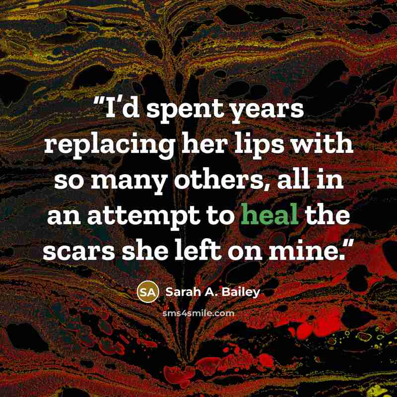 “I’d spent years replacing her lips with so many others, all in an attempt to heal the scars she left on mine.” quote by Sarah A. Bailey