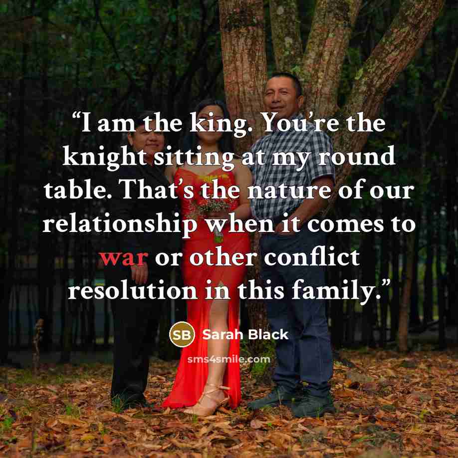 “I am the king. You’re the knight sitting at my round table. That’s the nature of our relationship when it comes to war or other conflict resolution in this family.” quote by Sarah Black